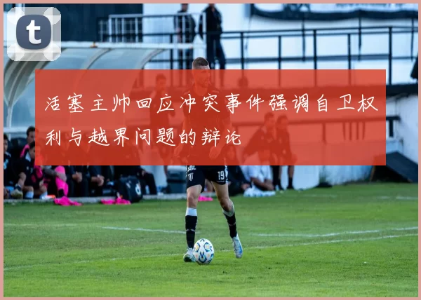 活塞主帅回应冲突事件强调自卫权利与越界问题的辩论