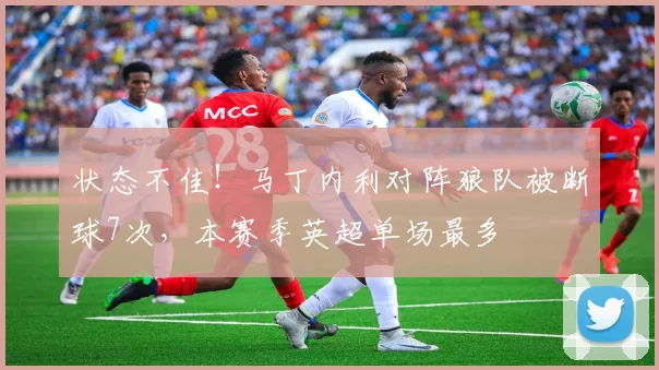 状态不佳！马丁内利对阵狼队被断球7次，本赛季英超单场最多