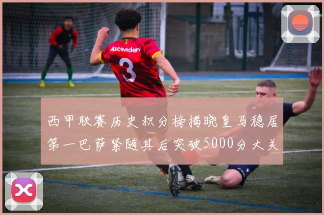 西甲联赛历史积分榜揭晓皇马稳居第一巴萨紧随其后突破5000分大关
