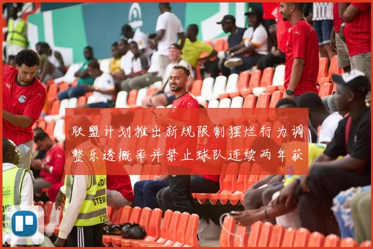 联盟计划推出新规限制摆烂行为调整乐透概率并禁止球队连续两年获得前四选秀权